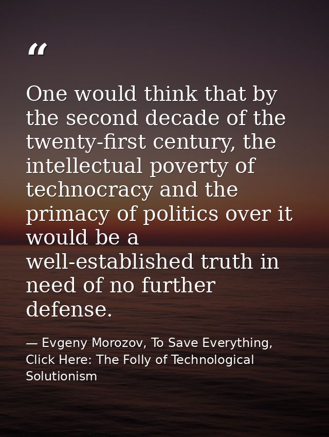 One would think that by the second decade of the twenty-first century, the intellectual poverty of technocracy and the p — Evgeny Morozov, To Save Everything, Click Here: The Folly of Technological Solutionism