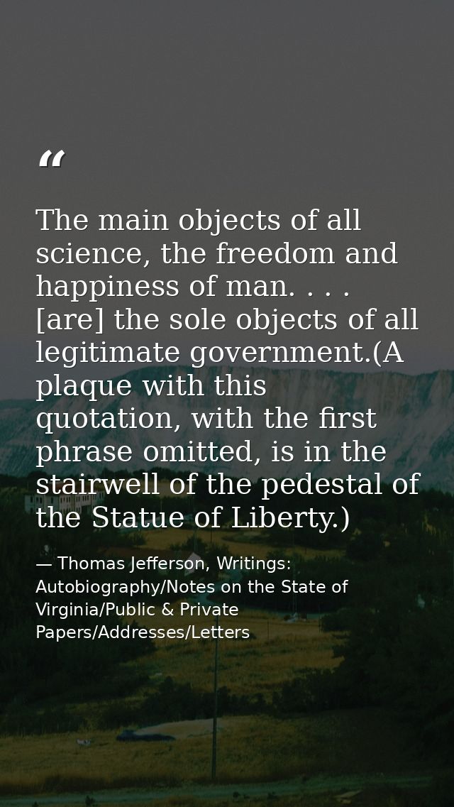 The main objects of all science, the freedom and happiness of man. . . . [are] the sole objects of all legitimate govern — Thomas Jefferson, Writings: Autobiography/Notes on the State of Virginia/Public & Private Papers/Addresses/Letters