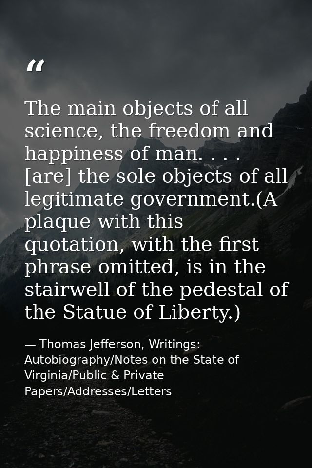 The main objects of all science, the freedom and happiness of man. . . . [are] the sole objects of all legitimate govern — Thomas Jefferson, Writings: Autobiography/Notes on the State of Virginia/Public & Private Papers/Addresses/Letters