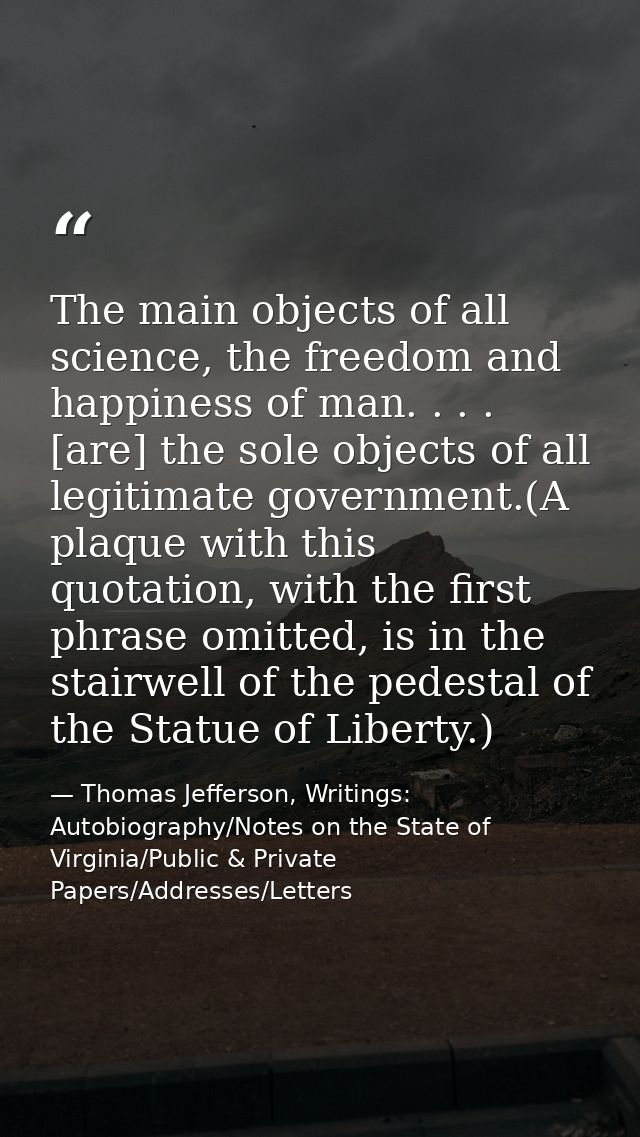 The main objects of all science, the freedom and happiness of man. . . . [are] the sole objects of all legitimate govern — Thomas Jefferson, Writings: Autobiography/Notes on the State of Virginia/Public & Private Papers/Addresses/Letters