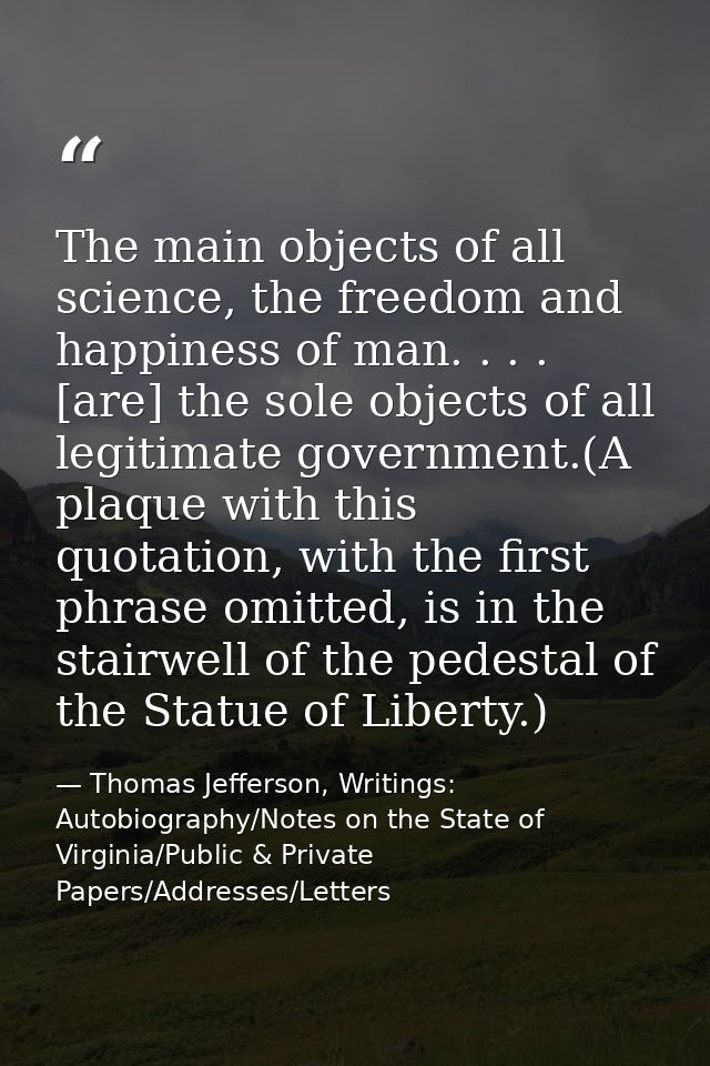 The main objects of all science, the freedom and happiness of man. . . . [are] the sole objects of all legitimate govern — Thomas Jefferson, Writings: Autobiography/Notes on the State of Virginia/Public & Private Papers/Addresses/Letters