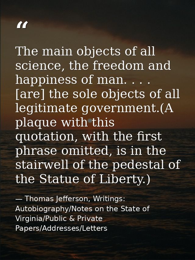 The main objects of all science, the freedom and happiness of man. . . . [are] the sole objects of all legitimate govern — Thomas Jefferson, Writings: Autobiography/Notes on the State of Virginia/Public & Private Papers/Addresses/Letters