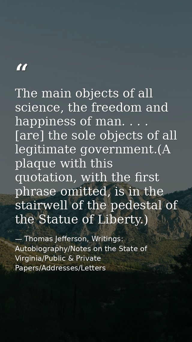 The main objects of all science, the freedom and happiness of man. . . . [are] the sole objects of all legitimate govern — Thomas Jefferson, Writings: Autobiography/Notes on the State of Virginia/Public & Private Papers/Addresses/Letters