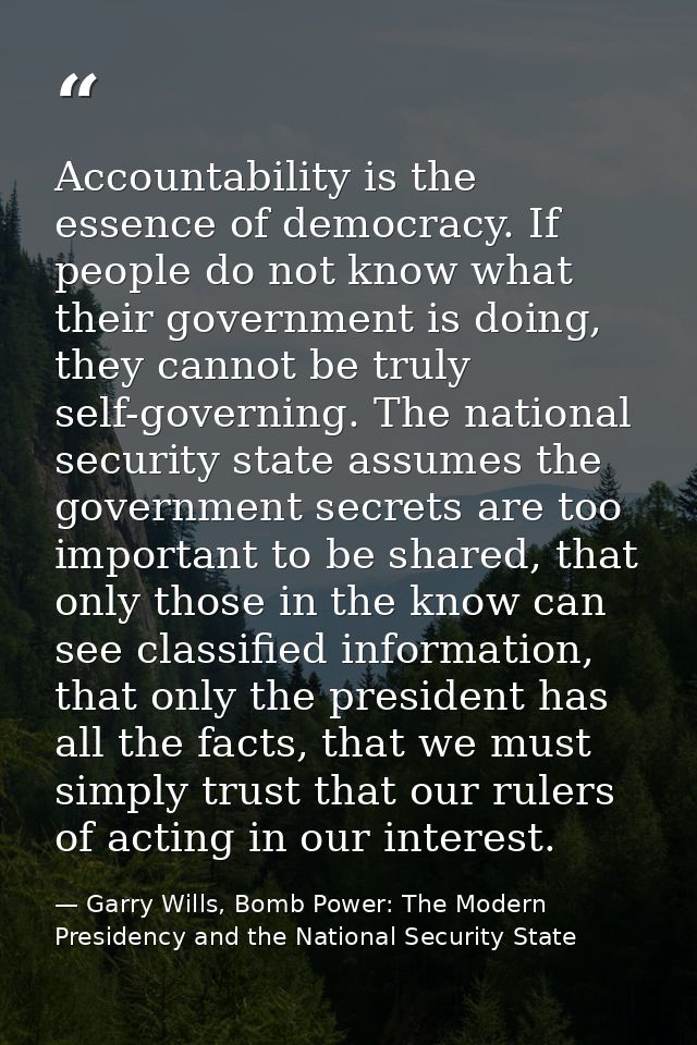 Accountability is the essence of democracy. If people do not know what their government is doing, they cannot be truly s — Garry Wills, Bomb Power: The Modern Presidency and the National Security State