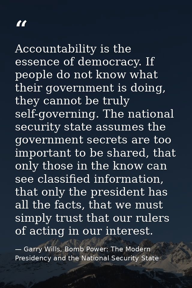Accountability is the essence of democracy. If people do not know what their government is doing, they cannot be truly s — Garry Wills, Bomb Power: The Modern Presidency and the National Security State