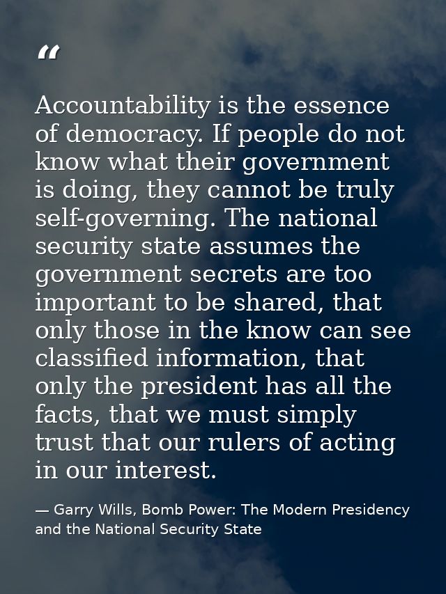 Accountability is the essence of democracy. If people do not know what their government is doing, they cannot be truly s — Garry Wills, Bomb Power: The Modern Presidency and the National Security State