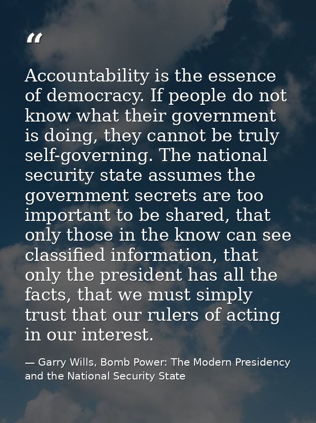 Accountability is the essence of democracy. If people do not know what their government is doing, they cannot be truly s — Garry Wills, Bomb Power: The Modern Presidency and the National Security State