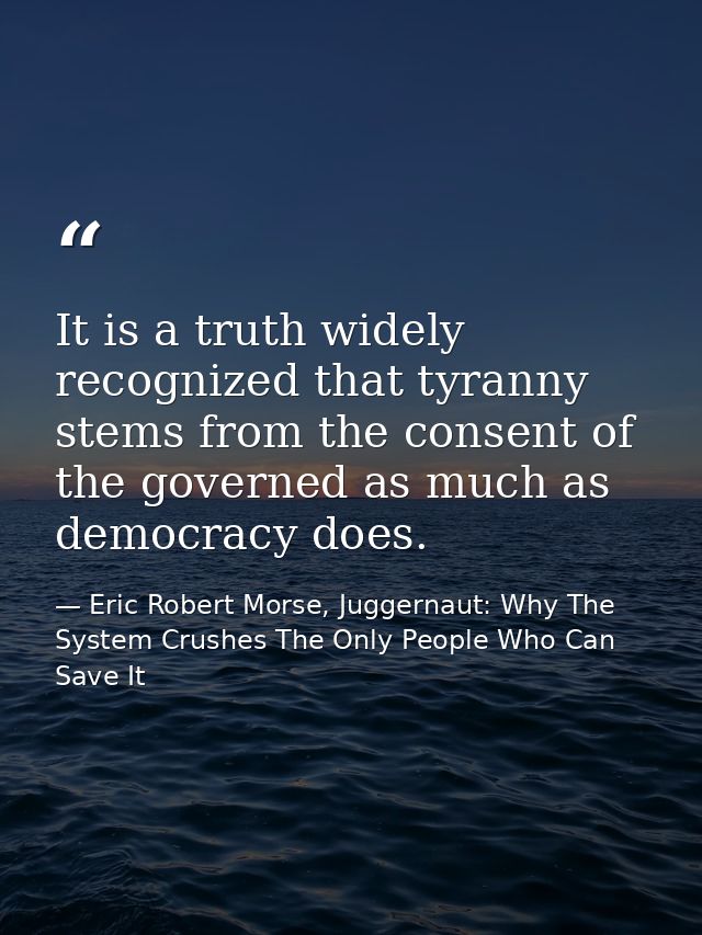It is a truth widely recognized that tyranny stems from the consent of the governed as much as democracy does. — Eric Robert Morse, Juggernaut: Why The System Crushes The Only People Who Can Save It