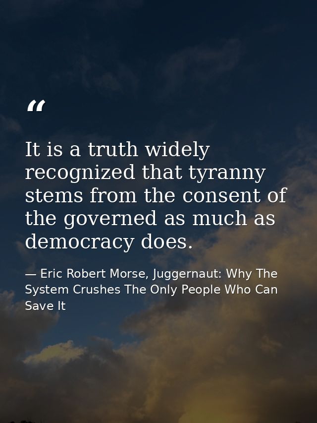 It is a truth widely recognized that tyranny stems from the consent of the governed as much as democracy does. — Eric Robert Morse, Juggernaut: Why The System Crushes The Only People Who Can Save It
