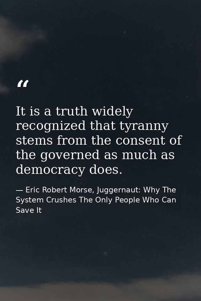 It is a truth widely recognized that tyranny stems from the consent of the governed as much as democracy does. — Eric Robert Morse, Juggernaut: Why The System Crushes The Only People Who Can Save It