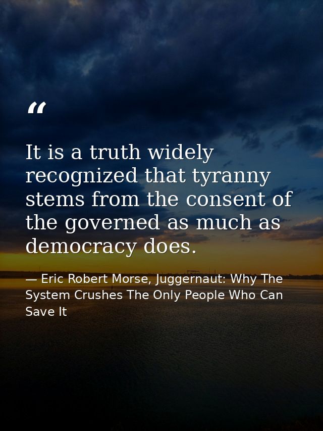 It is a truth widely recognized that tyranny stems from the consent of the governed as much as democracy does. — Eric Robert Morse, Juggernaut: Why The System Crushes The Only People Who Can Save It