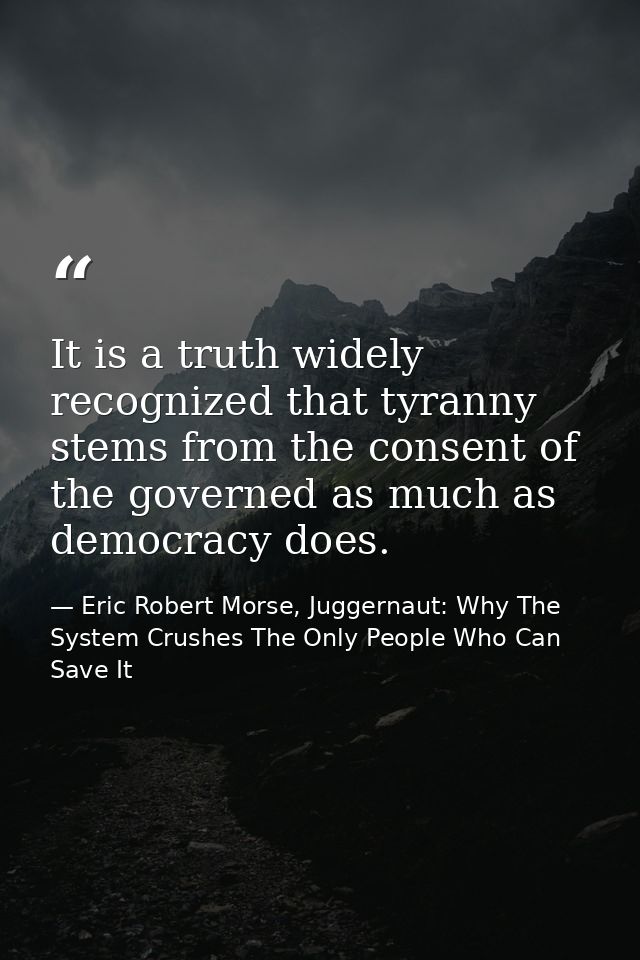 It is a truth widely recognized that tyranny stems from the consent of the governed as much as democracy does. — Eric Robert Morse, Juggernaut: Why The System Crushes The Only People Who Can Save It