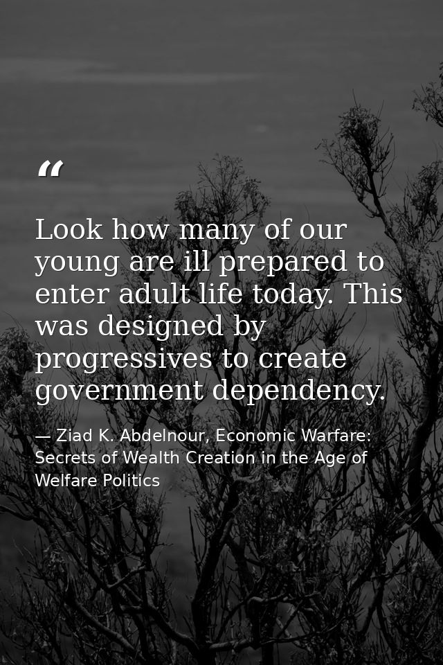 Look how many of our young are ill prepared to enter adult life today. This was designed by progressives to create gover — Ziad K. Abdelnour, Economic Warfare: Secrets of Wealth Creation in the Age of Welfare Politics