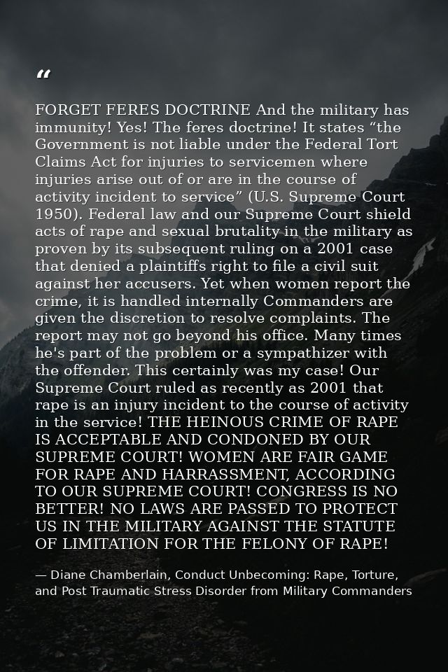 FORGET FERES DOCTRINE And the military has immunity! Yes! The feres doctrine! It states “the Government is not liable un — Diane Chamberlain, Conduct Unbecoming: Rape, Torture, and Post Traumatic Stress Disorder from Military Commanders