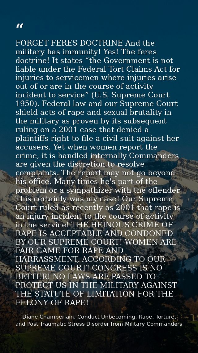 FORGET FERES DOCTRINE And the military has immunity! Yes! The feres doctrine! It states “the Government is not liable un — Diane Chamberlain, Conduct Unbecoming: Rape, Torture, and Post Traumatic Stress Disorder from Military Commanders