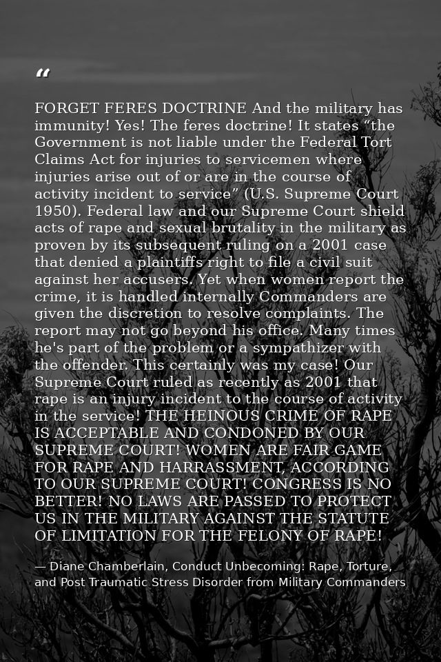 FORGET FERES DOCTRINE And the military has immunity! Yes! The feres doctrine! It states “the Government is not liable un — Diane Chamberlain, Conduct Unbecoming: Rape, Torture, and Post Traumatic Stress Disorder from Military Commanders