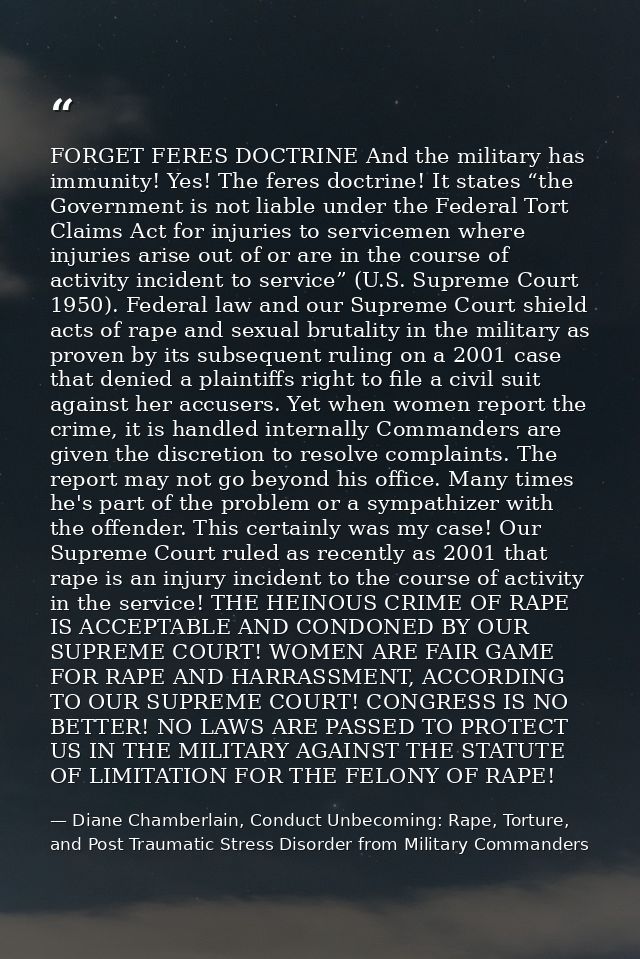 FORGET FERES DOCTRINE And the military has immunity! Yes! The feres doctrine! It states “the Government is not liable un — Diane Chamberlain, Conduct Unbecoming: Rape, Torture, and Post Traumatic Stress Disorder from Military Commanders