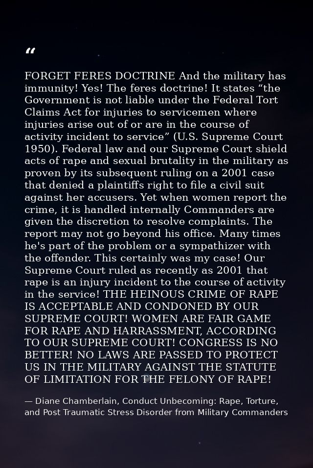 FORGET FERES DOCTRINE And the military has immunity! Yes! The feres doctrine! It states “the Government is not liable un — Diane Chamberlain, Conduct Unbecoming: Rape, Torture, and Post Traumatic Stress Disorder from Military Commanders