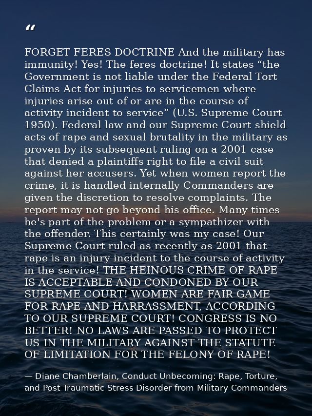 FORGET FERES DOCTRINE And the military has immunity! Yes! The feres doctrine! It states “the Government is not liable un — Diane Chamberlain, Conduct Unbecoming: Rape, Torture, and Post Traumatic Stress Disorder from Military Commanders