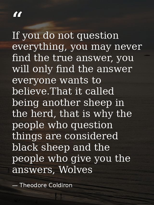 If you do not question everything, you may never find the true answer, you will only find the answer everyone wants to b — Theodore Coldiron