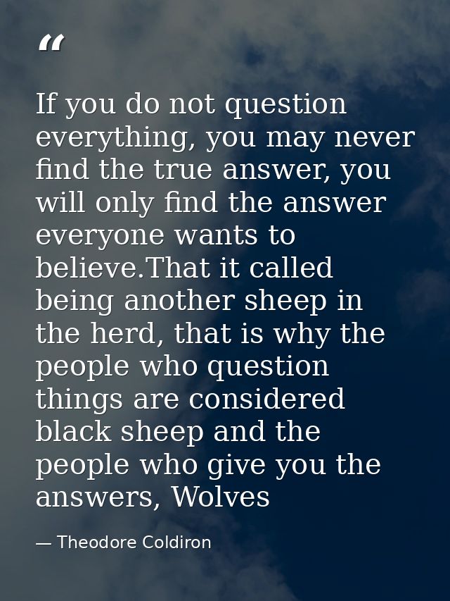 If you do not question everything, you may never find the true answer, you will only find the answer everyone wants to b — Theodore Coldiron