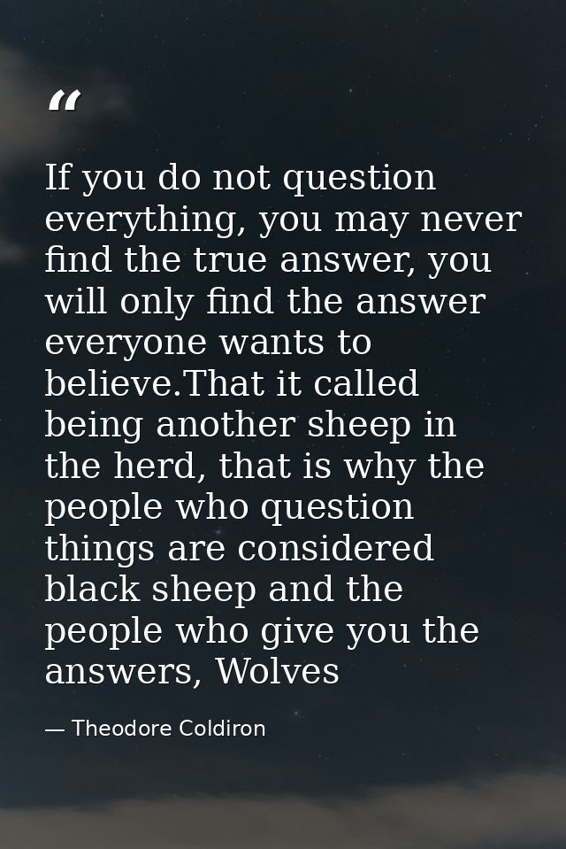 If you do not question everything, you may never find the true answer, you will only find the answer everyone wants to b — Theodore Coldiron