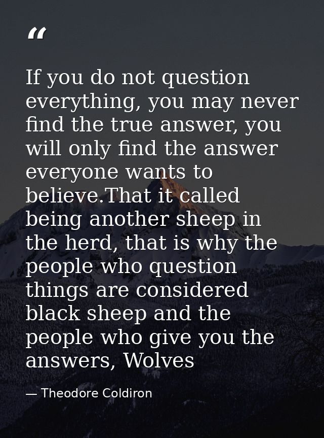 If you do not question everything, you may never find the true answer, you will only find the answer everyone wants to b — Theodore Coldiron