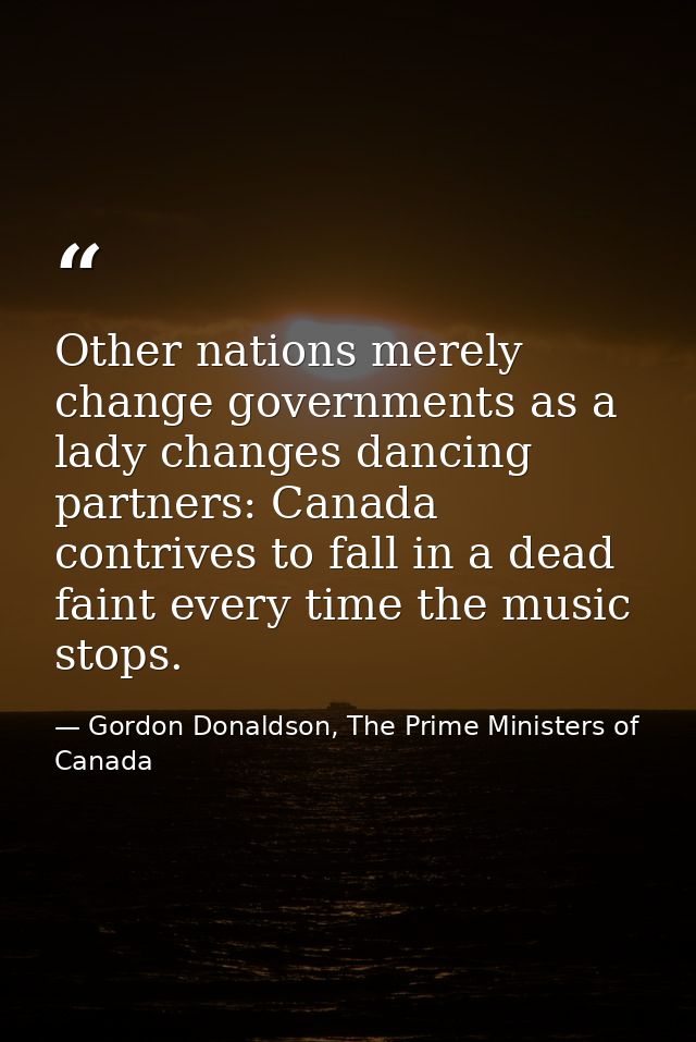 Other nations merely change governments as a lady changes dancing partners: Canada contrives to fall in a dead faint eve — Gordon Donaldson, The Prime Ministers of Canada