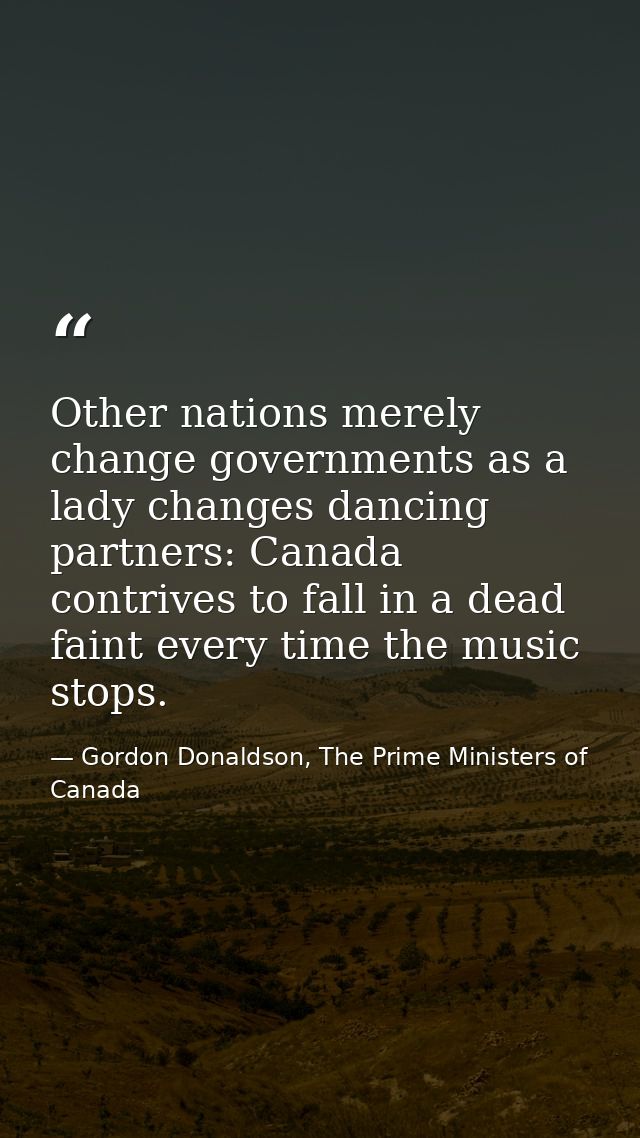Other nations merely change governments as a lady changes dancing partners: Canada contrives to fall in a dead faint eve — Gordon Donaldson, The Prime Ministers of Canada