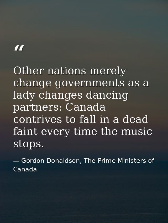Other nations merely change governments as a lady changes dancing partners: Canada contrives to fall in a dead faint eve — Gordon Donaldson, The Prime Ministers of Canada