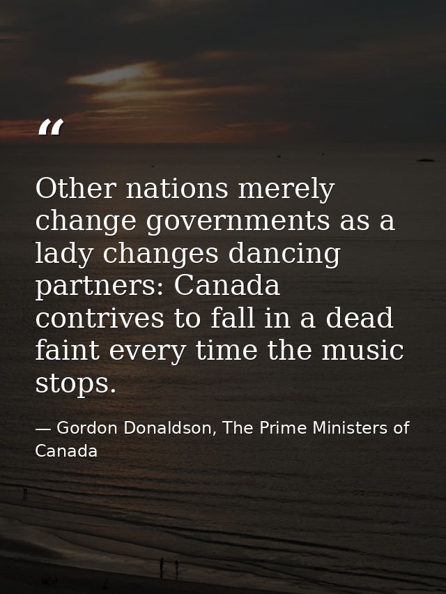 Other nations merely change governments as a lady changes dancing partners: Canada contrives to fall in a dead faint eve — Gordon Donaldson, The Prime Ministers of Canada
