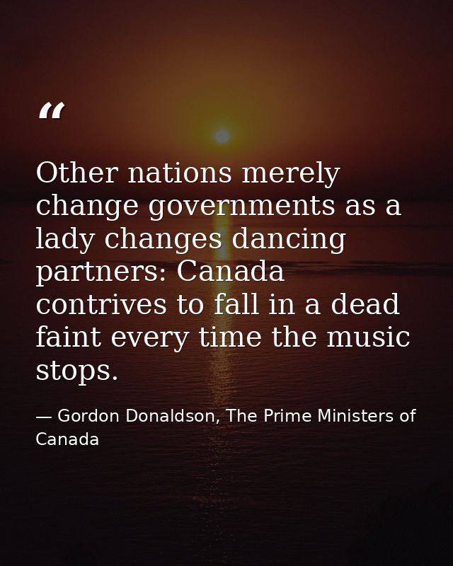 Other nations merely change governments as a lady changes dancing partners: Canada contrives to fall in a dead faint eve — Gordon Donaldson, The Prime Ministers of Canada