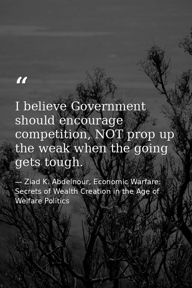 I believe Government should encourage competition, NOT prop up the weak when the going gets tough. — Ziad K. Abdelnour, Economic Warfare: Secrets of Wealth Creation in the Age of Welfare Politics