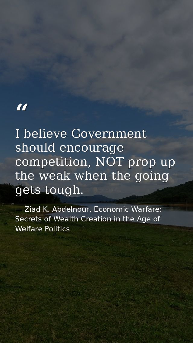 I believe Government should encourage competition, NOT prop up the weak when the going gets tough. — Ziad K. Abdelnour, Economic Warfare: Secrets of Wealth Creation in the Age of Welfare Politics