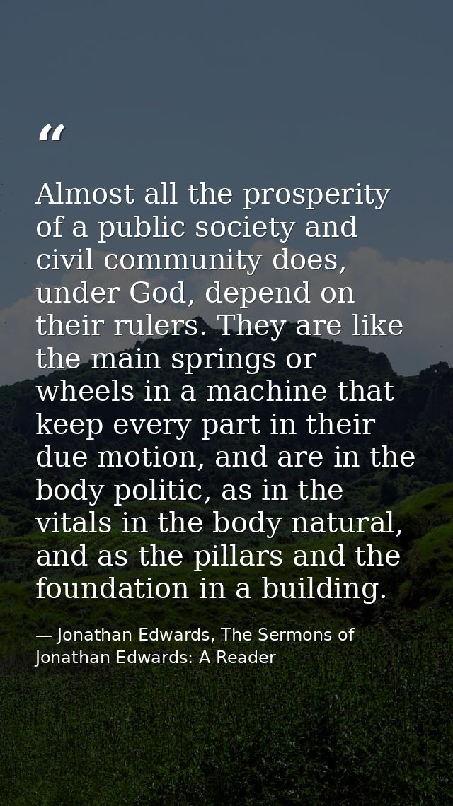 Almost all the prosperity of a public society and civil community does, under God, depend on their rulers. They are like — Jonathan Edwards, The Sermons of Jonathan Edwards: A Reader
