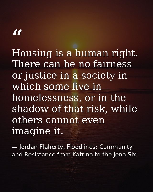 Housing is a human right. There can be no fairness or justice in a society in which some live in homelessness, or in the — Jordan Flaherty, Floodlines: Community and Resistance from Katrina to the Jena Six