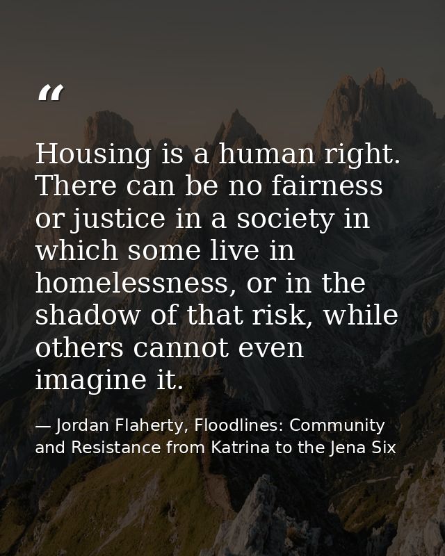 Housing is a human right. There can be no fairness or justice in a society in which some live in homelessness, or in the — Jordan Flaherty, Floodlines: Community and Resistance from Katrina to the Jena Six