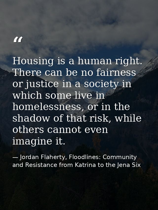 Housing is a human right. There can be no fairness or justice in a society in which some live in homelessness, or in the — Jordan Flaherty, Floodlines: Community and Resistance from Katrina to the Jena Six
