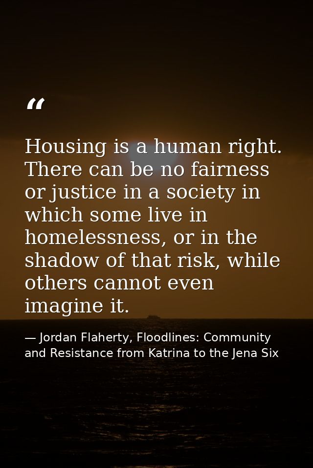 Housing is a human right. There can be no fairness or justice in a society in which some live in homelessness, or in the — Jordan Flaherty, Floodlines: Community and Resistance from Katrina to the Jena Six