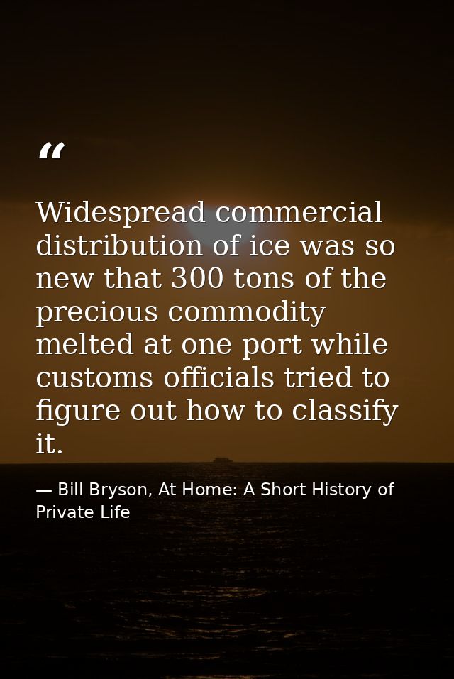 Widespread commercial distribution of ice was so new that 300 tons of the precious commodity melted at one port while cu — Bill Bryson, At Home: A Short History of Private Life