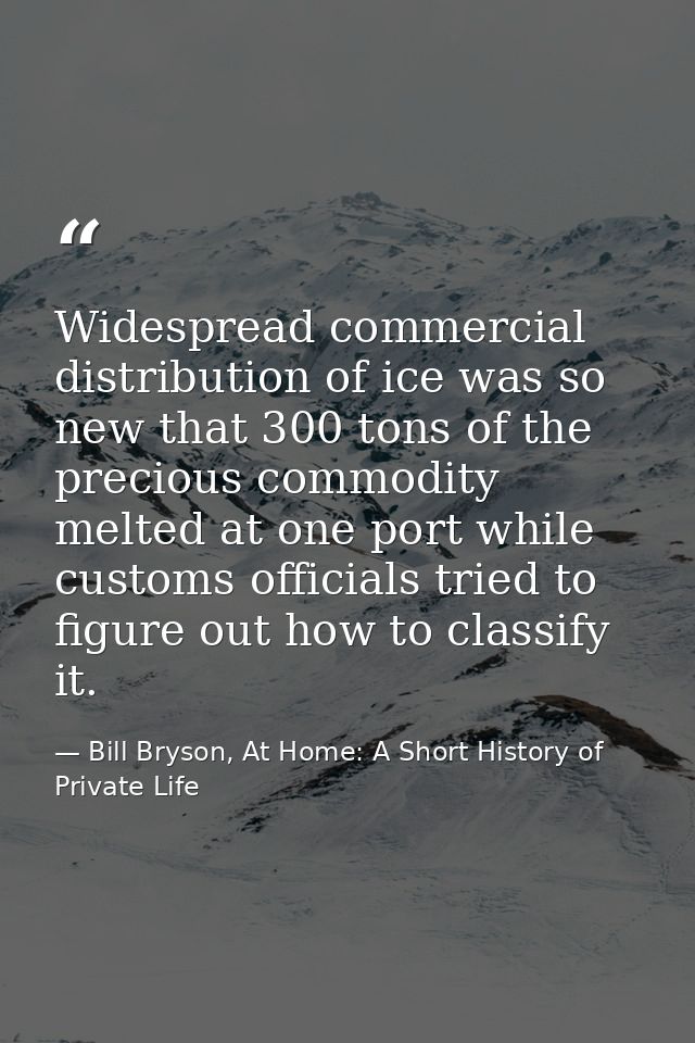 Widespread commercial distribution of ice was so new that 300 tons of the precious commodity melted at one port while cu — Bill Bryson, At Home: A Short History of Private Life