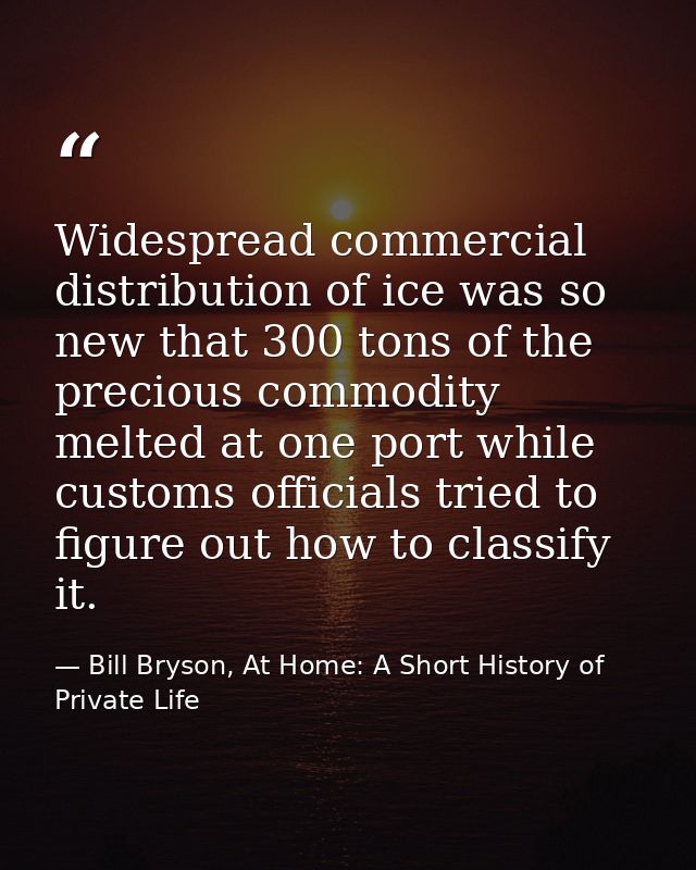 Widespread commercial distribution of ice was so new that 300 tons of the precious commodity melted at one port while cu — Bill Bryson, At Home: A Short History of Private Life