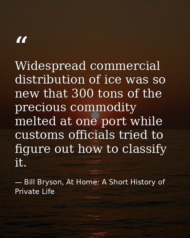 Widespread commercial distribution of ice was so new that 300 tons of the precious commodity melted at one port while cu — Bill Bryson, At Home: A Short History of Private Life