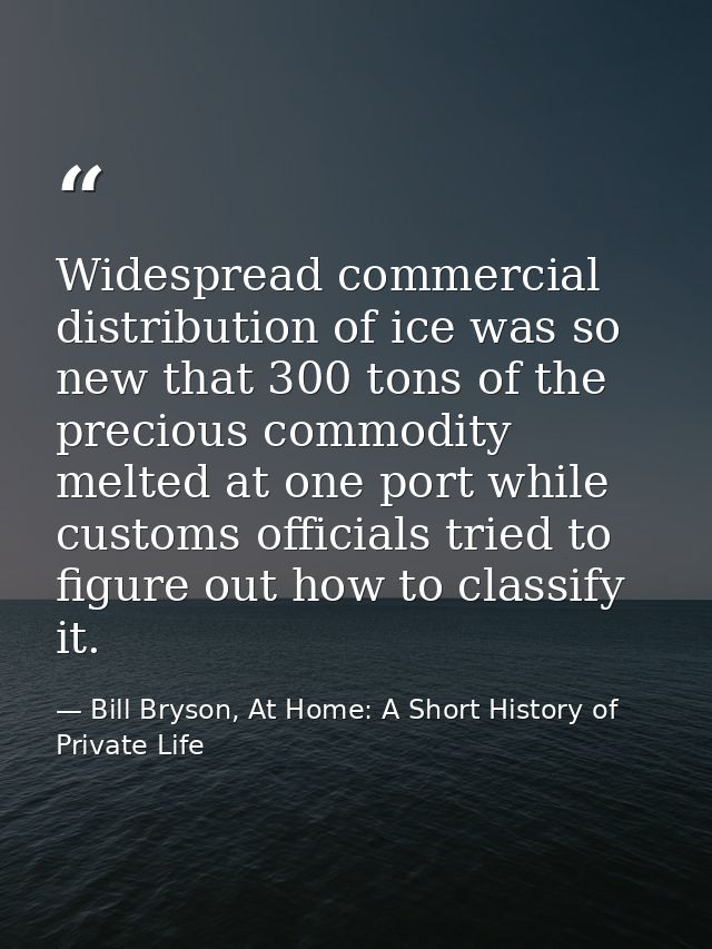 Widespread commercial distribution of ice was so new that 300 tons of the precious commodity melted at one port while cu — Bill Bryson, At Home: A Short History of Private Life