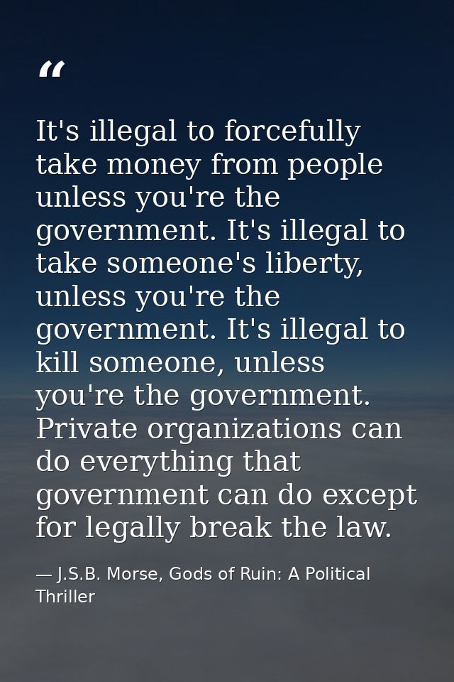 It's illegal to forcefully take money from people unless you're the government. It's illegal to take someone's liberty,  — J.S.B. Morse, Gods of Ruin: A Political Thriller