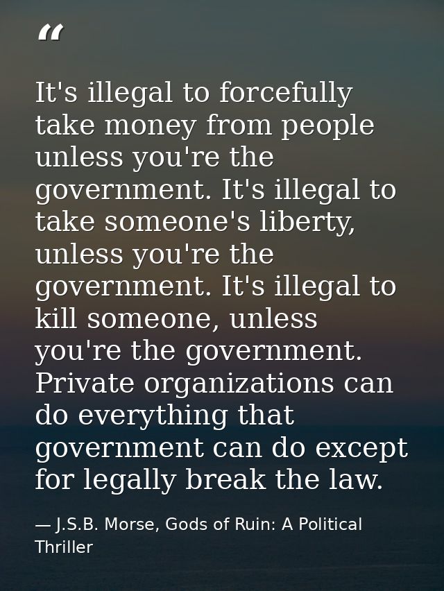 It's illegal to forcefully take money from people unless you're the government. It's illegal to take someone's liberty,  — J.S.B. Morse, Gods of Ruin: A Political Thriller