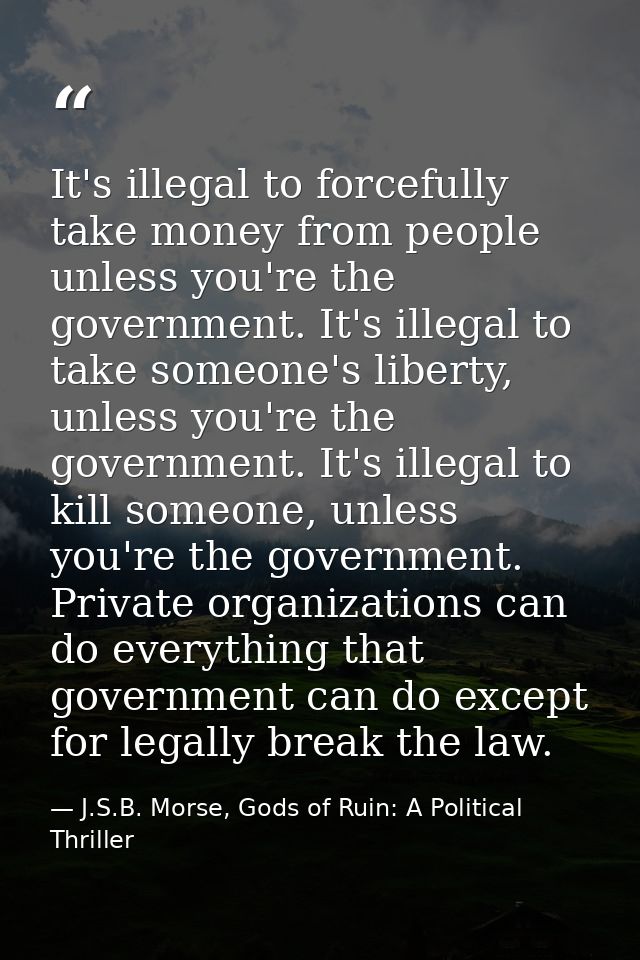 It's illegal to forcefully take money from people unless you're the government. It's illegal to take someone's liberty,  — J.S.B. Morse, Gods of Ruin: A Political Thriller