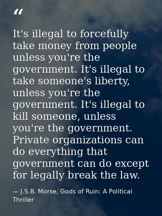 It's illegal to forcefully take money from people unless you're the government. It's illegal to take someone's liberty,  — J.S.B. Morse, Gods of Ruin: A Political Thriller