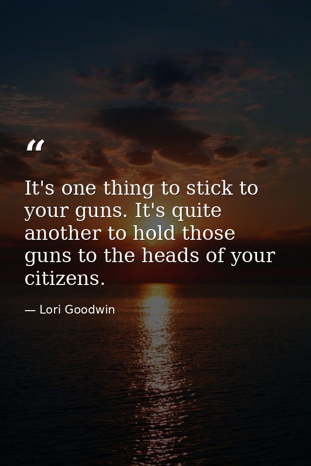 It's one thing to stick to your guns. It's quite another to hold those guns to the heads of your citizens. — Lori Goodwin
