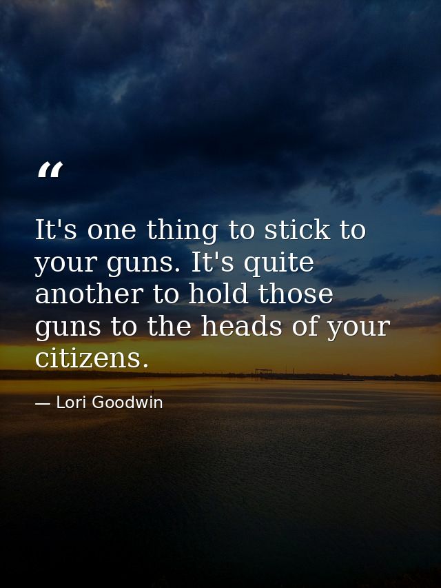 It's one thing to stick to your guns. It's quite another to hold those guns to the heads of your citizens. — Lori Goodwin